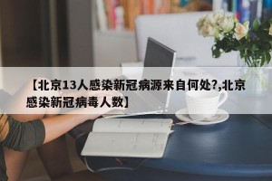 【北京13人感染新冠病源来自何处?,北京感染新冠病毒人数】