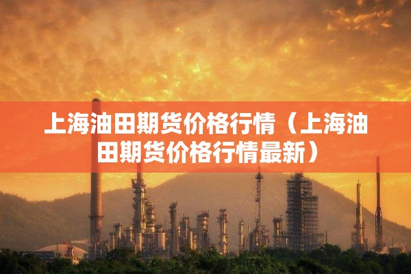 上海油田期货价格行情（上海油田期货价格行情最新）