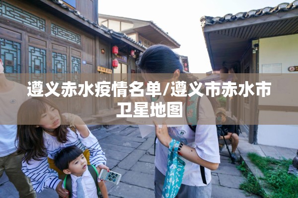 遵义赤水疫情名单/遵义市赤水市卫星地图
