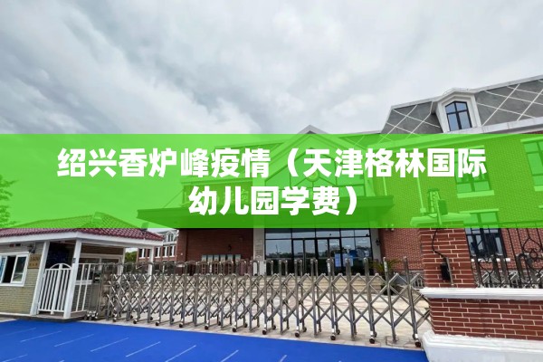绍兴香炉峰疫情（天津格林国际幼儿园学费）