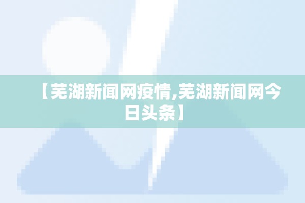 【芜湖新闻网疫情,芜湖新闻网今日头条】 【芜湖新闻网疫情,芜湖新闻网今日头条】