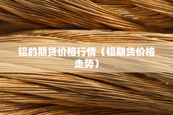 铝的期货价格行情(铝期货价格走势) 铝的期货价格行情(铝期货价格走势)