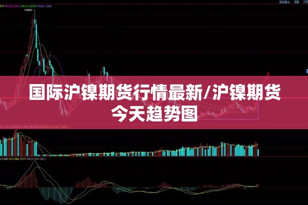 国际沪镍期货行情最新/沪镍期货今天趋势图 国际沪镍期货行情最新/沪镍期货今天趋势图