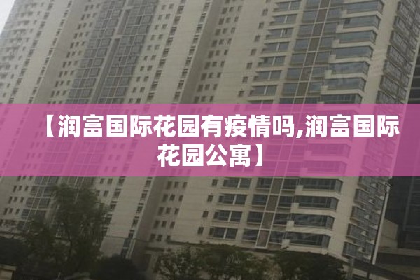 【润富国际花园有疫情吗,润富国际花园公寓】