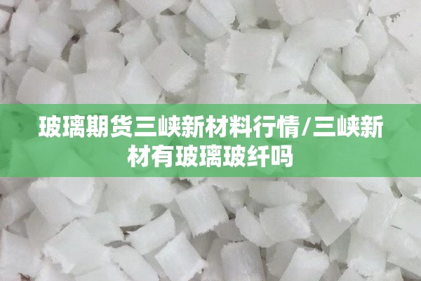 玻璃期货三峡新材料行情/三峡新材有玻璃玻纤吗