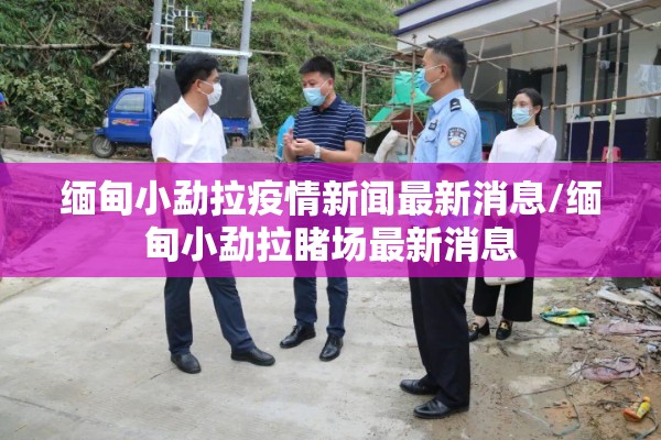 缅甸小勐拉疫情新闻最新消息/缅甸小勐拉睹场最新消息