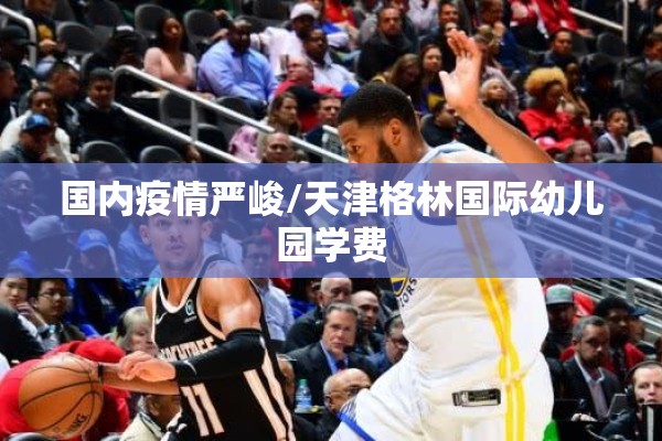 国内疫情严峻/天津格林国际幼儿园学费 国内疫情严峻/天津格林国际幼儿园学费