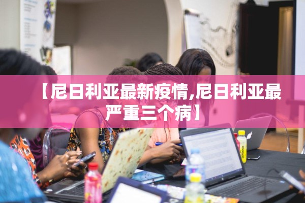【尼日利亚最新疫情,尼日利亚最严重三个病】 【尼日利亚最新疫情,尼日利亚最严重三个病】