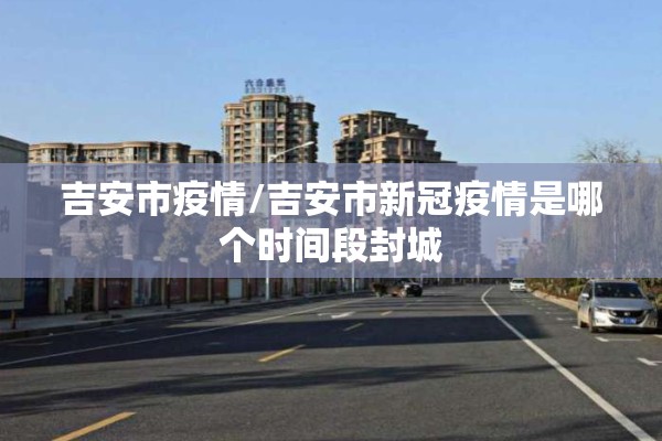 吉安市疫情/吉安市新冠疫情是哪个时间段封城