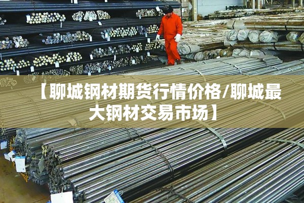【聊城钢材期货行情价格/聊城最大钢材交易市场】
