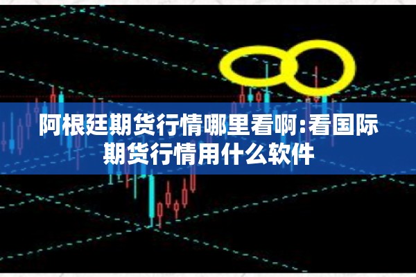 阿根廷期货行情哪里看啊:看国际期货行情用什么软件