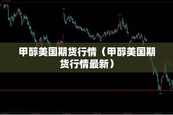 甲醇美国期货行情(甲醇美国期货行情最新) 甲醇美国期货行情(甲醇美国期货行情最新)