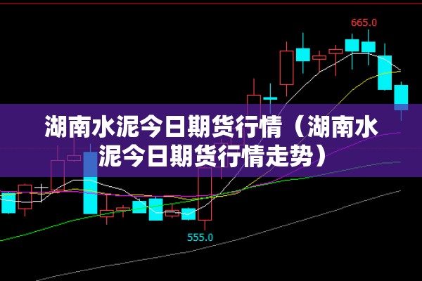 湖南水泥今日期货行情（湖南水泥今日期货行情走势）