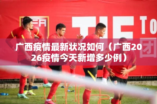 广西疫情最新状况如何（广西2026疫情今天新增多少例）