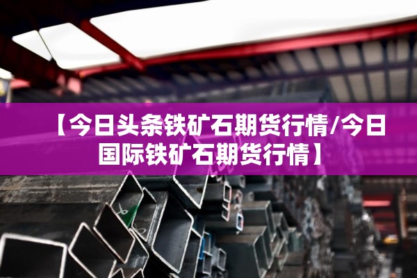【今日头条铁矿石期货行情/今日国际铁矿石期货行情】 【今日头条铁矿石期货行情/今日国际铁矿石期货行情】