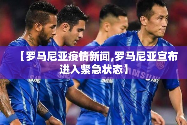 【罗马尼亚疫情新闻,罗马尼亚宣布进入紧急状态】
