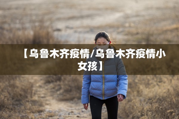 【乌鲁木齐疫情/乌鲁木齐疫情小女孩】