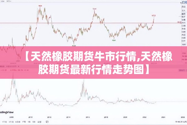 【天然橡胶期货牛市行情,天然橡胶期货最新行情走势图】