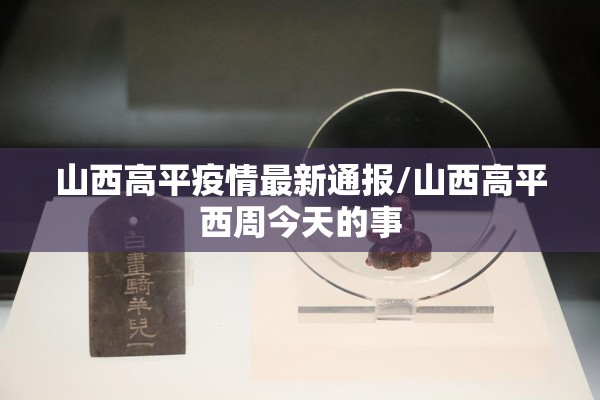 山西高平疫情最新通报/山西高平西周今天的事 山西高平疫情最新通报/山西高平西周今天的事