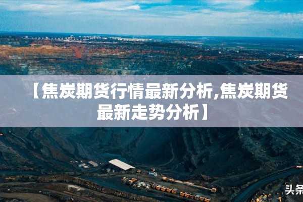 【焦炭期货行情最新分析,焦炭期货最新走势分析】 【焦炭期货行情最新分析,焦炭期货最新走势分析】