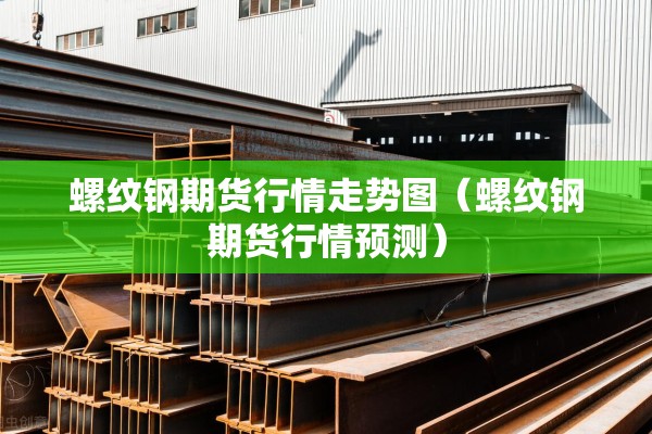 螺纹钢期货行情走势图（螺纹钢期货行情预测）