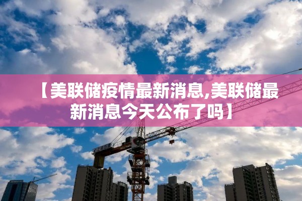 【美联储疫情最新消息,美联储最新消息今天公布了吗】 【美联储疫情最新消息,美联储最新消息今天公布了吗】