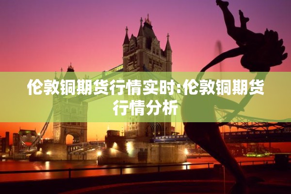 伦敦铜期货行情实时:伦敦铜期货行情分析 伦敦铜期货行情实时:伦敦铜期货行情分析