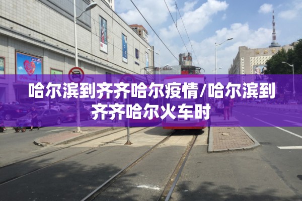 哈尔滨到齐齐哈尔疫情/哈尔滨到齐齐哈尔火车时 哈尔滨到齐齐哈尔疫情/哈尔滨到齐齐哈尔火车时