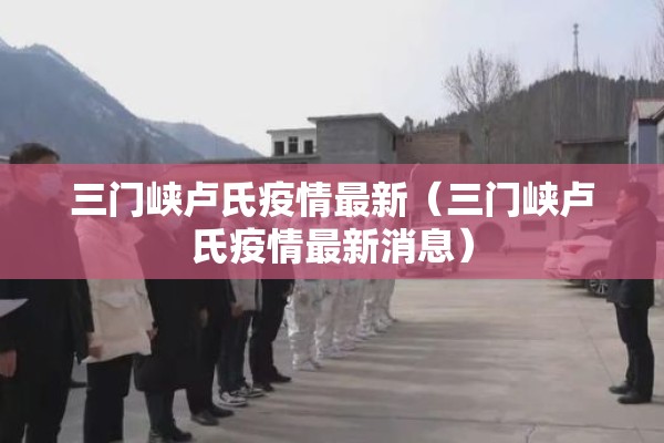 三门峡卢氏疫情最新（三门峡卢氏疫情最新消息）