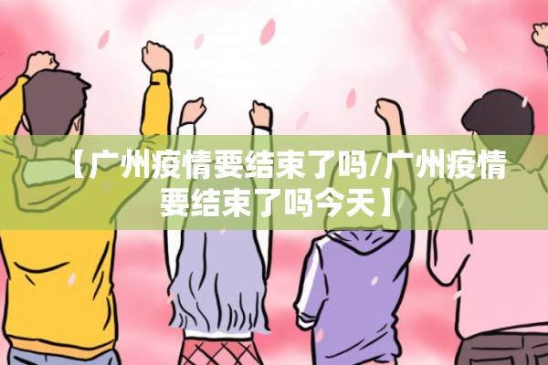 【广州疫情要结束了吗/广州疫情要结束了吗今天】 【广州疫情要结束了吗/广州疫情要结束了吗今天】