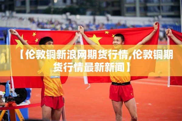 【伦敦铜新浪网期货行情,伦敦铜期货行情最新新闻】 【伦敦铜新浪网期货行情,伦敦铜期货行情最新新闻】
