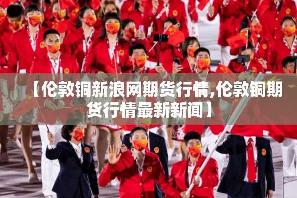 【伦敦铜新浪网期货行情,伦敦铜期货行情最新新闻】