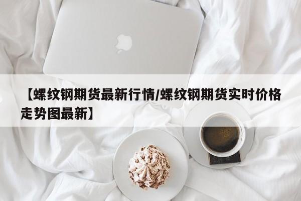 【螺纹钢期货最新行情/螺纹钢期货实时价格走势图最新】