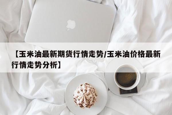 【玉米油最新期货行情走势/玉米油价格最新行情走势分析】