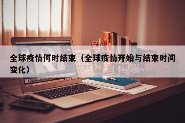 全球疫情何时结束(全球疫情开始与结束时间变化)