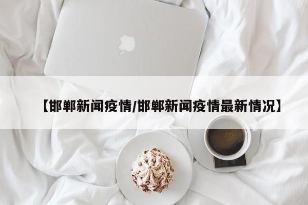 【邯郸新闻疫情/邯郸新闻疫情最新情况】