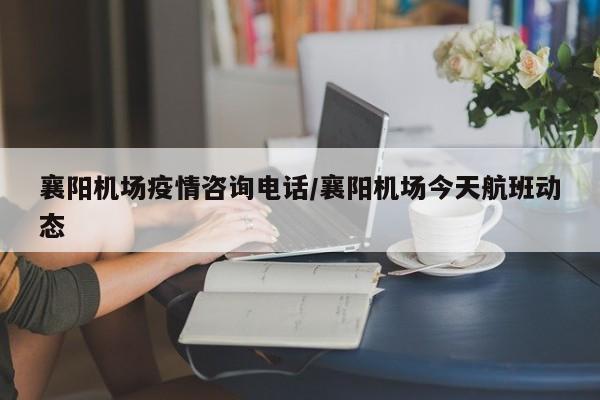 襄阳机场疫情咨询电话/襄阳机场今天航班动态