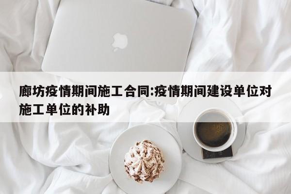 廊坊疫情期间施工合同:疫情期间建设单位对施工单位的补助
