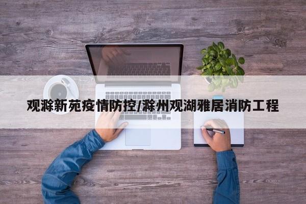 观滁新苑疫情防控/滁州观湖雅居消防工程