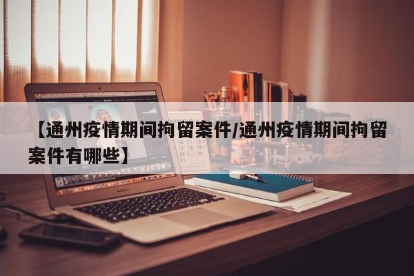 【通州疫情期间拘留案件/通州疫情期间拘留案件有哪些】