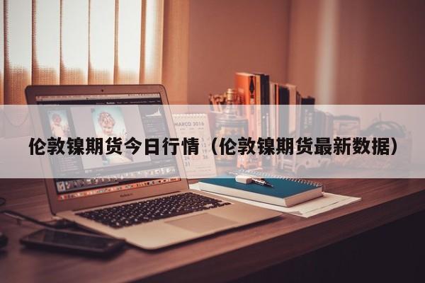 伦敦镍期货今日行情(伦敦镍期货最新数据)