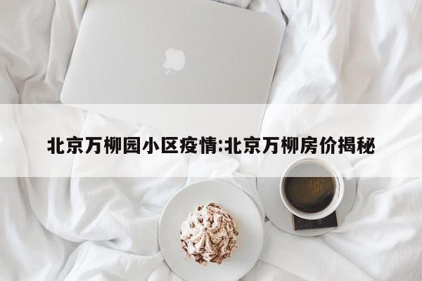 北京万柳园小区疫情:北京万柳房价揭秘
