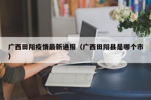 广西田阳疫情最新通报（广西田阳县是哪个市）