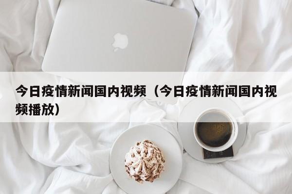 今日疫情新闻国内视频(今日疫情新闻国内视频播放)