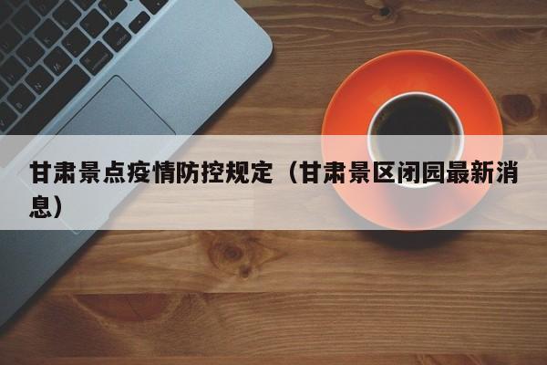甘肃景点疫情防控规定(甘肃景区闭园最新消息)