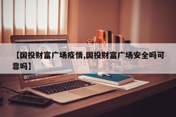 【国投财富广场疫情,国投财富广场安全吗可靠吗】