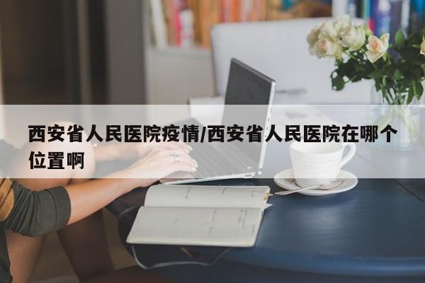 西安省人民医院疫情/西安省人民医院在哪个位置啊
