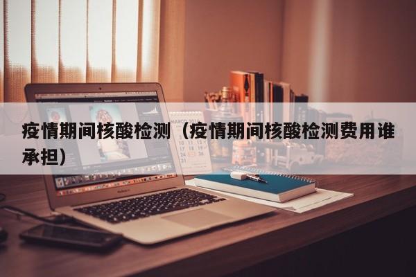 疫情期间核酸检测（疫情期间核酸检测费用谁承担）