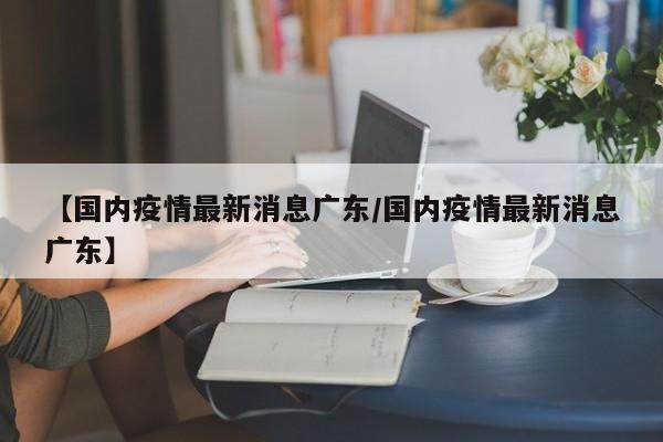 【国内疫情最新消息广东/国内疫情最新消息广东】