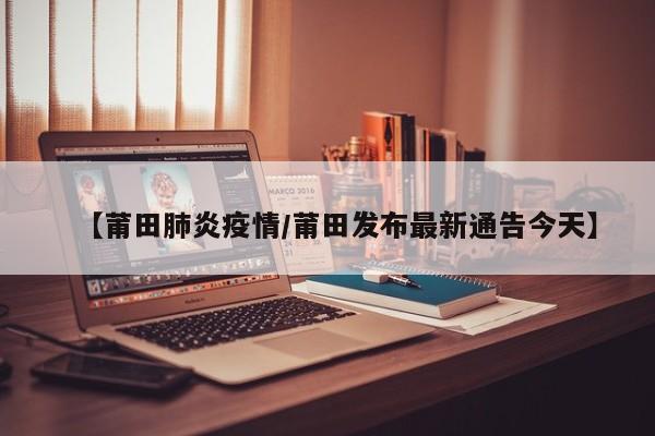 【莆田肺炎疫情/莆田发布最新通告今天】